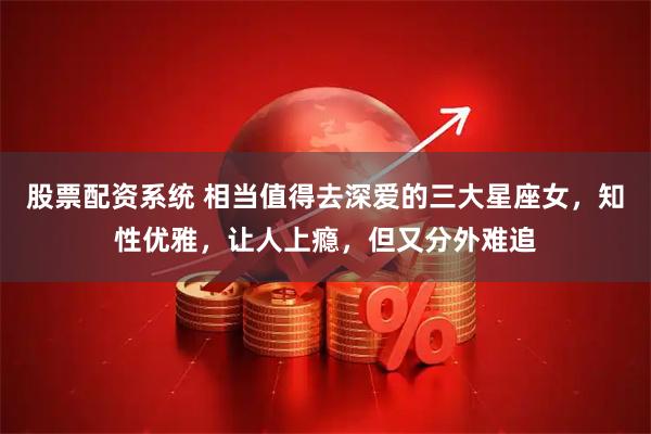 股票配资系统 相当值得去深爱的三大星座女，知性优雅，让人上瘾，但又分外难追