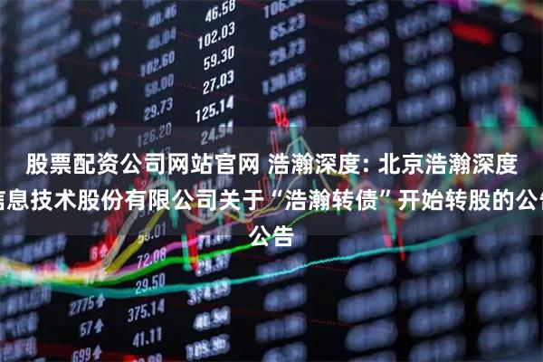 股票配资公司网站官网 浩瀚深度: 北京浩瀚深度信息技术股份有限公司关于“浩瀚转债”开始转股的公告