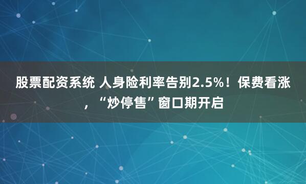 股票配资系统 人身险利率告别2.5%！保费看涨，“炒停售”窗口期开启
