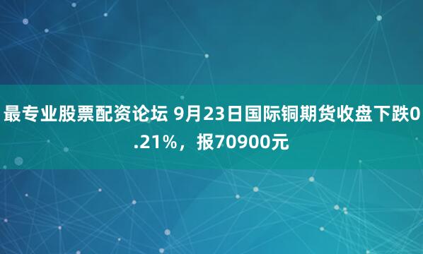最专业股票配资论坛 9月23日国际铜期货收盘下跌0.21%，报70900元