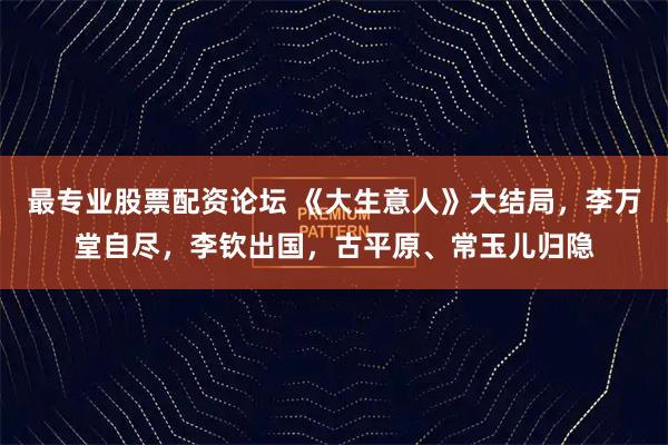 最专业股票配资论坛 《大生意人》大结局，李万堂自尽，李钦出国，古平原、常玉儿归隐