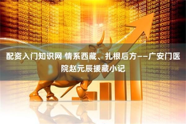 配资入门知识网 情系西藏、扎根后方——广安门医院赵元辰援藏小记