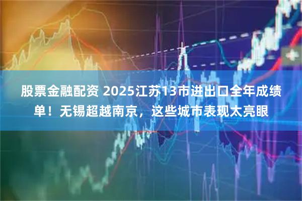 股票金融配资 2025江苏13市进出口全年成绩单！无锡超越南京，这些城市表现太亮眼