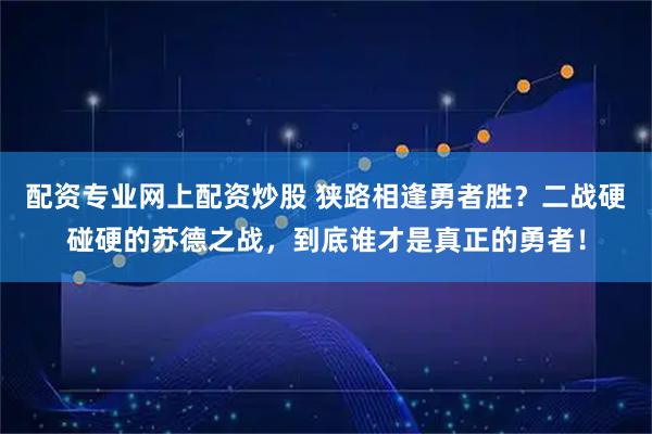 配资专业网上配资炒股 狭路相逢勇者胜？二战硬碰硬的苏德之战，到底谁才是真正的勇者！