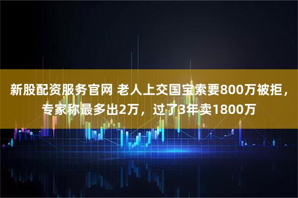新股配资服务官网 老人上交国宝索要800万被拒，专家称最多出2万，过了3年卖1800万