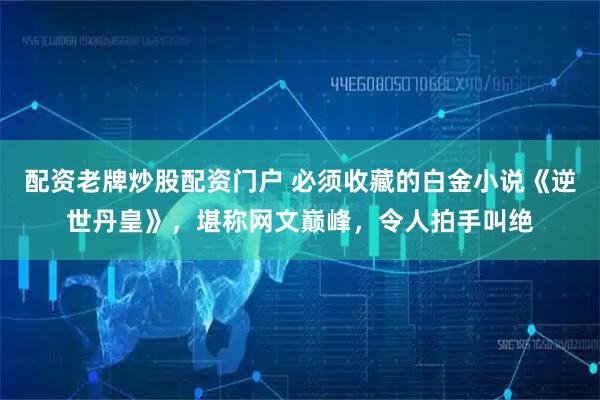 配资老牌炒股配资门户 必须收藏的白金小说《逆世丹皇》，堪称网文巅峰，令人拍手叫绝