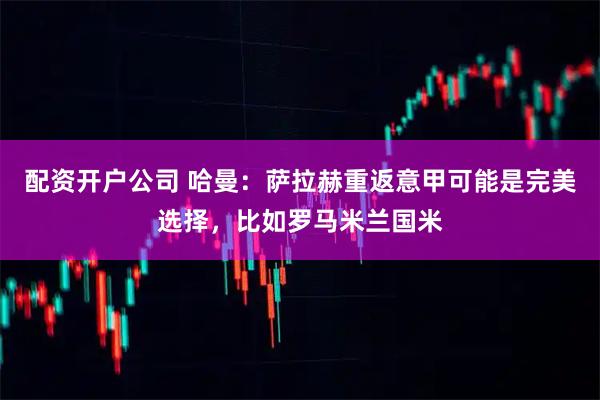 配资开户公司 哈曼：萨拉赫重返意甲可能是完美选择，比如罗马米兰国米