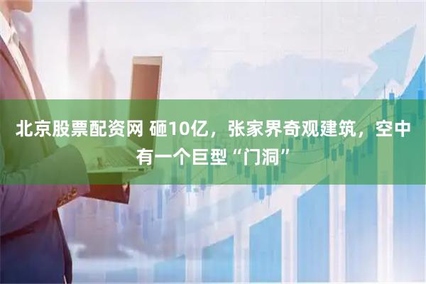 北京股票配资网 砸10亿，张家界奇观建筑，空中有一个巨型“门洞”