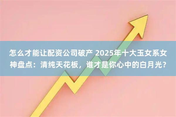 怎么才能让配资公司破产 2025年十大玉女系女神盘点：清纯天花板，谁才是你心中的白月光？
