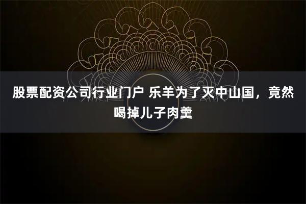 股票配资公司行业门户 乐羊为了灭中山国，竟然喝掉儿子肉羹